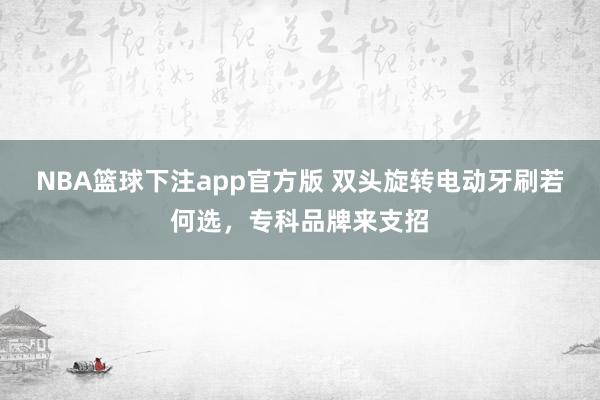 NBA篮球下注app官方版 双头旋转电动牙刷若何选，专科品牌来支招