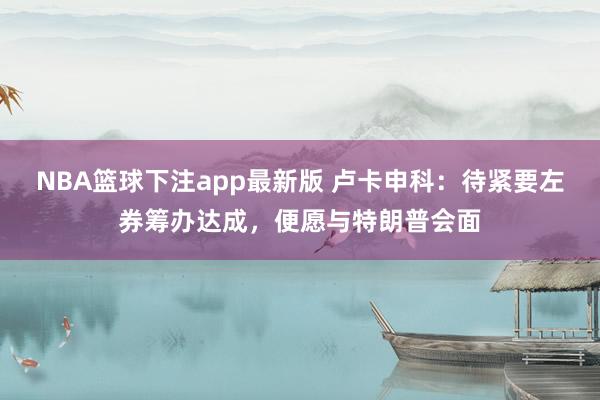 NBA篮球下注app最新版 卢卡申科：待紧要左券筹办达成，便愿与特朗普会面