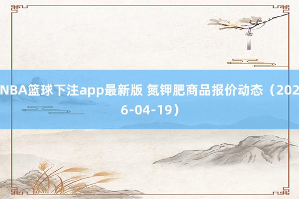 NBA篮球下注app最新版 氮钾肥商品报价动态（2026-04-19）