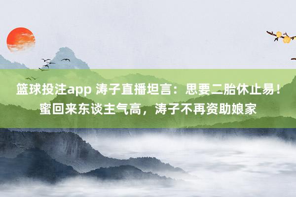 篮球投注app 涛子直播坦言：思要二胎休止易！蜜回来东谈主气高，涛子不再资助娘家