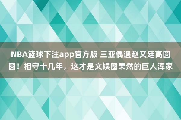 NBA篮球下注app官方版 三亚偶遇赵又廷高圆圆！相守十几年，这才是文娱圈果然的巨人浑家