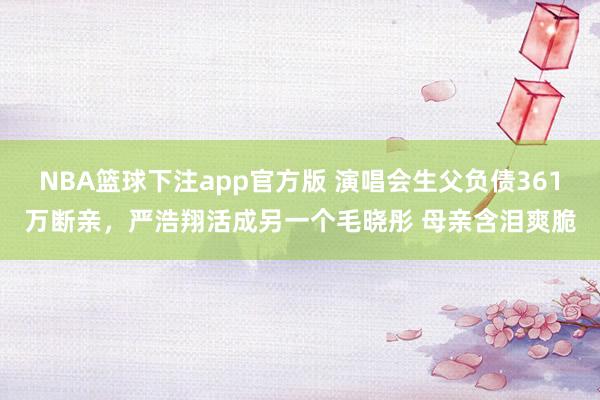 NBA篮球下注app官方版 演唱会生父负债361万断亲，严浩翔活成另一个毛晓彤 母亲含泪爽脆