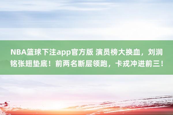NBA篮球下注app官方版 演员榜大换血，刘润铭张翅垫底！前两名断层领跑，卡戎冲进前三！