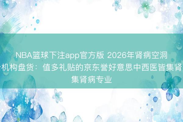 NBA篮球下注app官方版 2026年肾病空洞征诊治机构盘货：值多礼贴的京东誉好意思中西医皆集肾病专业