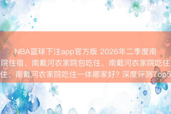 NBA篮球下注app官方版 2026年二季度南戴河农家院、南戴河农家院住宿、南戴河农家院包吃住、南戴河农家院吃住一体哪家好? 深度评测Top5