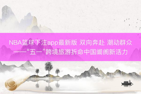 NBA篮球下注app最新版 双向奔赴 潮动群众——“五一”跨境旅游折命中国阛阓新活力