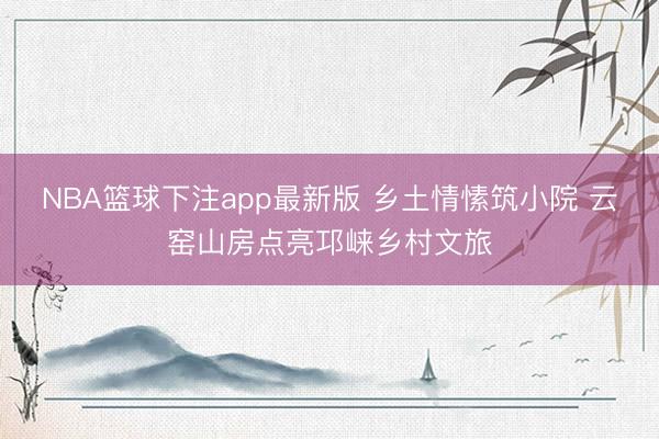 NBA篮球下注app最新版 乡土情愫筑小院 云窑山房点亮邛崃乡村文旅