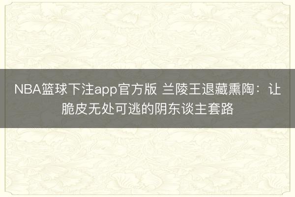 NBA篮球下注app官方版 兰陵王退藏熏陶：让脆皮无处可逃的阴东谈主套路