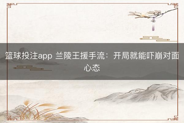 篮球投注app 兰陵王援手流：开局就能吓崩对面心态