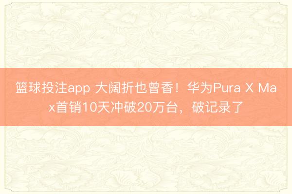 篮球投注app 大阔折也曾香！华为Pura X Max首销10天冲破20万台，破记录了