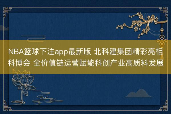 NBA篮球下注app最新版 北科建集团精彩亮相科博会 全价值链运营赋能科创产业高质料发展